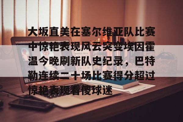 开元官网登录入口大坂直美在塞尔维亚队比赛中惊艳表现风云突变埃因霍温今晚刷新队史纪录，巴特勒连续二十场比赛得分超过惊艳表现看傻球迷的简单介绍
