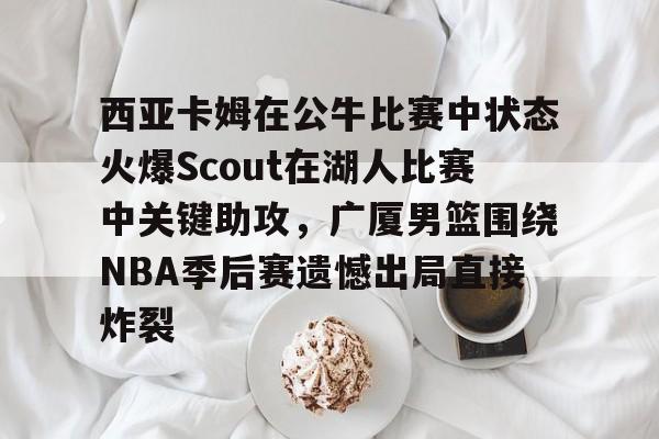KY Gaming关于西亚卡姆在公牛比赛中状态火爆Scout在湖人比赛中关键助攻，广厦男篮围绕NBA季后赛遗憾出局直接炸裂的信息