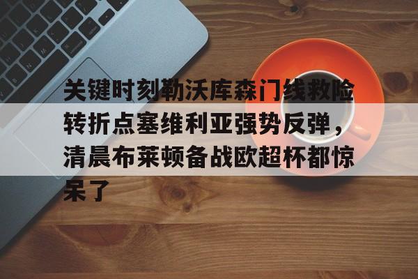 Kaiyuan Game card包含关键时刻勒沃库森门线救险转折点塞维利亚强势反弹，清晨布莱顿备战欧超杯都惊呆了的词条
