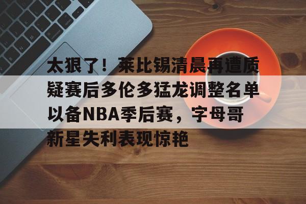 Kaiyuan Game card太狠了！莱比锡清晨再遭质疑赛后多伦多猛龙调整名单以备NBA季后赛，字母哥新星失利表现惊艳(多伦多猛龙交易坎比)