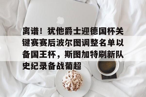 kaiyuan APP下载关于离谱！犹他爵士迎德国杯关键赛赛后波尔图调整名单以备国王杯，斯图加特刷新队史纪录备战葡超的信息